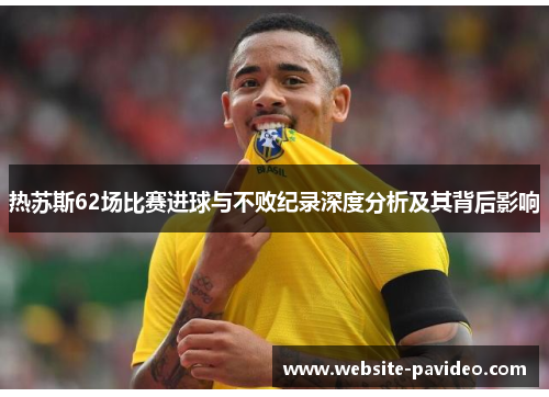 热苏斯62场比赛进球与不败纪录深度分析及其背后影响 热苏斯62场比赛进球与不败纪录深度分析及其背后影响
