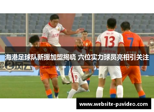 海港足球队新援加盟揭晓 六位实力球员亮相引关注