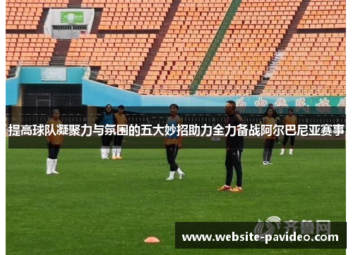 提高球队凝聚力与氛围的五大妙招助力全力备战阿尔巴尼亚赛事 提高球队凝聚力与氛围的五大妙招助力全力备战阿尔巴尼亚赛事