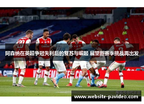 阿森纳在英超争冠失利后的复苏与崛起 展望新赛季挑战再出发 阿森纳在英超争冠失利后的复苏与崛起 展望新赛季挑战再出发