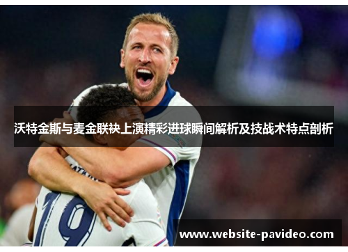 沃特金斯与麦金联袂上演精彩进球瞬间解析及技战术特点剖析