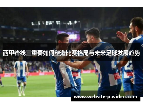 西甲锋线三重奏如何塑造比赛格局与未来足球发展趋势