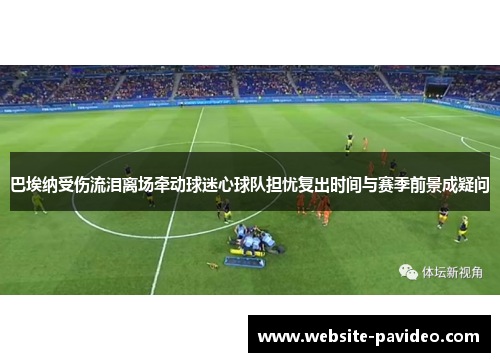 巴埃纳受伤流泪离场牵动球迷心球队担忧复出时间与赛季前景成疑问 巴埃纳受伤流泪离场牵动球迷心球队担忧复出时间与赛季前景成疑问